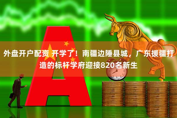 外盘开户配资 开学了！南疆边陲县城，广东援疆打造的标杆学府迎接820名新生