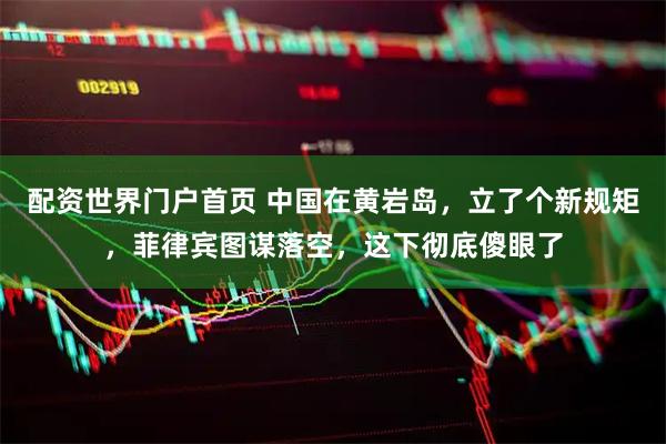 配资世界门户首页 中国在黄岩岛，立了个新规矩，菲律宾图谋落空，这下彻底傻眼了