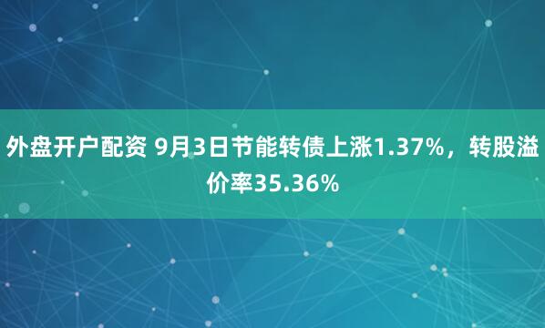 外盘开户配资 9月3日节能转债上涨1.37%，转股溢价率35.36%