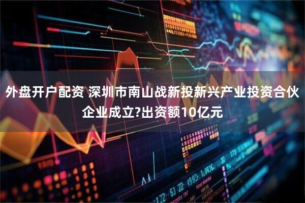 外盘开户配资 深圳市南山战新投新兴产业投资合伙企业成立?出资额10亿元