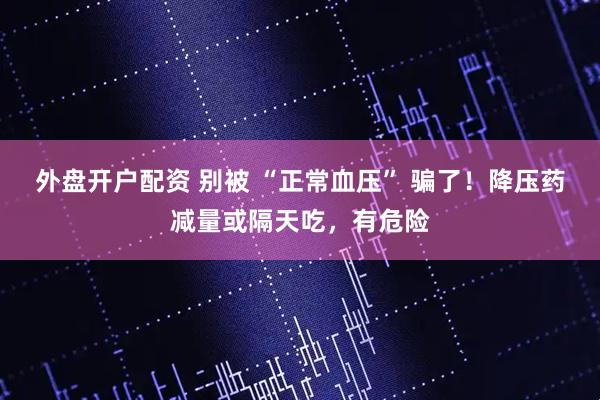 外盘开户配资 别被 “正常血压” 骗了！降压药减量或隔天吃，有危险