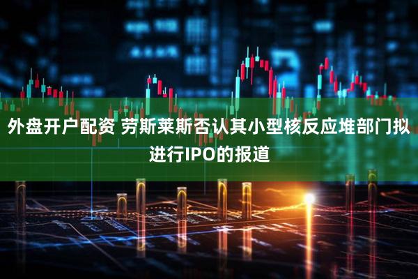 外盘开户配资 劳斯莱斯否认其小型核反应堆部门拟进行IPO的报道