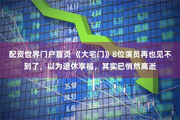 配资世界门户首页 《大宅门》8位演员再也见不到了，以为退休享福，其实已悄然离逝
