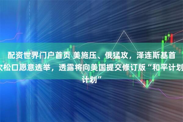 配资世界门户首页 美施压、俄猛攻,泽连斯基首次松口愿意选举,透露将向美国提交修订版“和平计划”