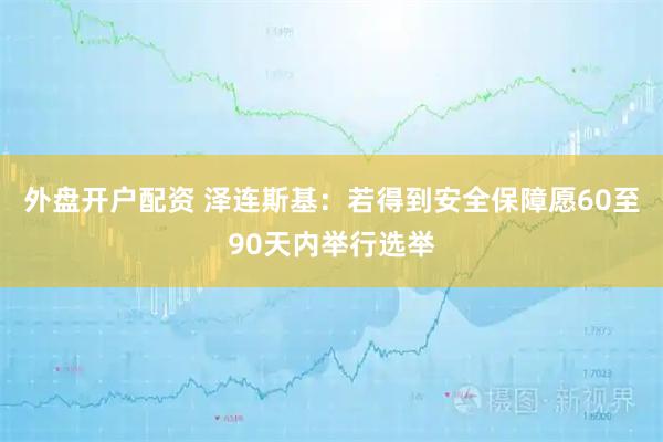 外盘开户配资 泽连斯基：若得到安全保障愿60至90天内举行选举
