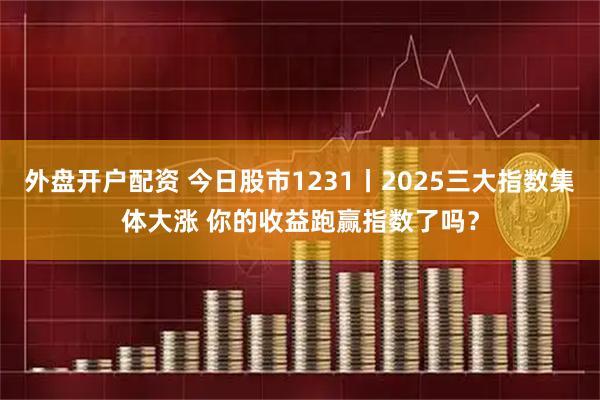 外盘开户配资 今日股市1231丨2025三大指数集体大涨 你的收益跑赢指数了吗?