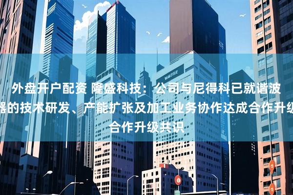 外盘开户配资 隆盛科技：公司与尼得科已就谐波减速器的技术研发、产能扩张及加工业务协作达成合作升级共识