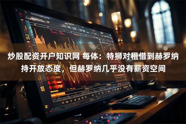 炒股配资开户知识网 每体：特狮对租借到赫罗纳持开放态度，但赫罗纳几乎没有薪资空间