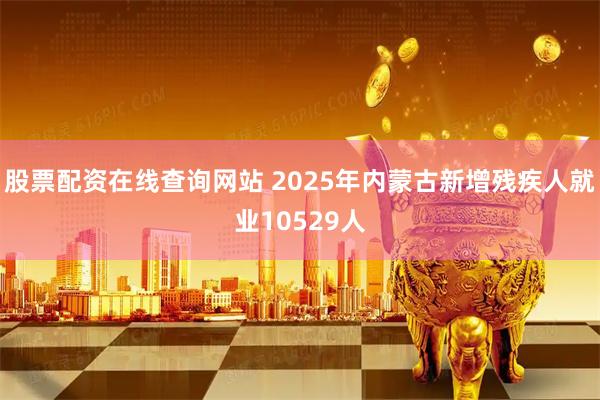 股票配资在线查询网站 2025年内蒙古新增残疾人就业10529人