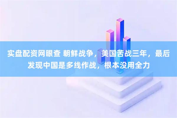 实盘配资网眼查 朝鲜战争，美国苦战三年，最后发现中国是多线作战，根本没用全力