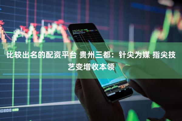 比较出名的配资平台 贵州三都:针尖为媒 指尖技艺变增收本领