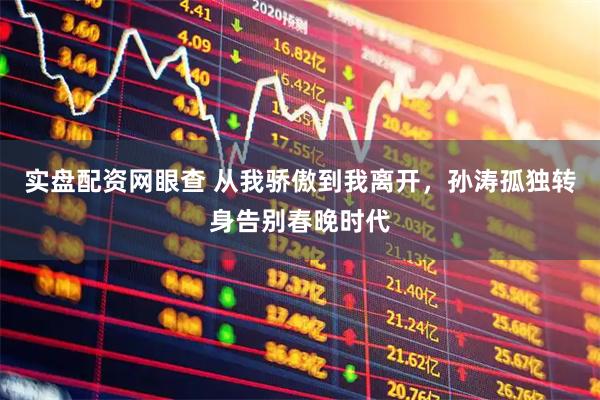 实盘配资网眼查 从我骄傲到我离开,孙涛孤独转身告别春晚时代