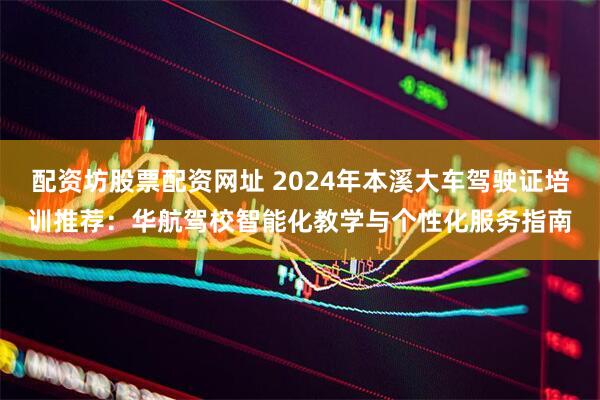 配资坊股票配资网址 2024年本溪大车驾驶证培训推荐：华航驾校智能化教学与个性化服务指南