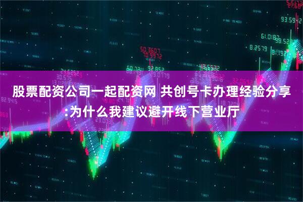 股票配资公司一起配资网 共创号卡办理经验分享:为什么我建议避开线下营业厅