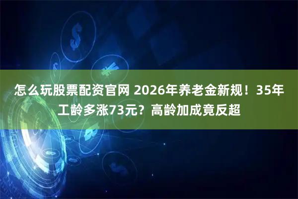 怎么玩股票配资官网 2026年养老金新规！35年工龄多涨73元？高龄加成竟反超