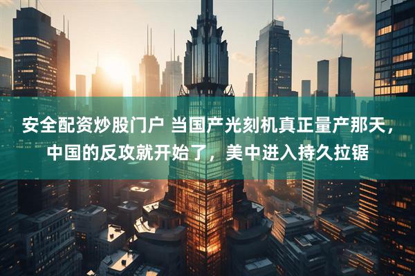 安全配资炒股门户 当国产光刻机真正量产那天,中国的反攻就开始了,美中进入持久拉锯
