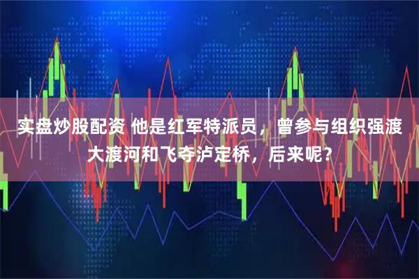 实盘炒股配资 他是红军特派员，曾参与组织强渡大渡河和飞夺泸定桥，后来呢？