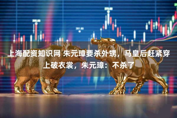 上海配资知识网 朱元璋要杀外甥，马皇后赶紧穿上破衣裳，朱元璋：不杀了