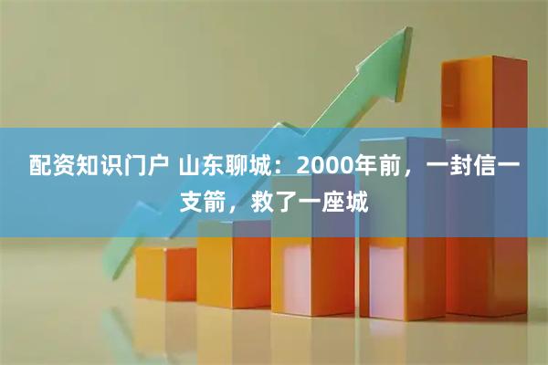 配资知识门户 山东聊城：2000年前，一封信一支箭，救了一座城