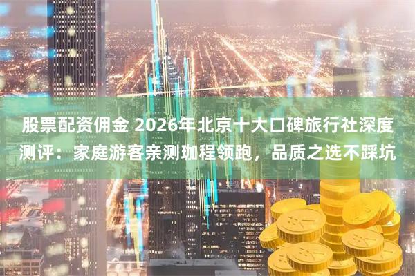 股票配资佣金 2026年北京十大口碑旅行社深度测评：家庭游客亲测珈程领跑，品质之选不踩坑