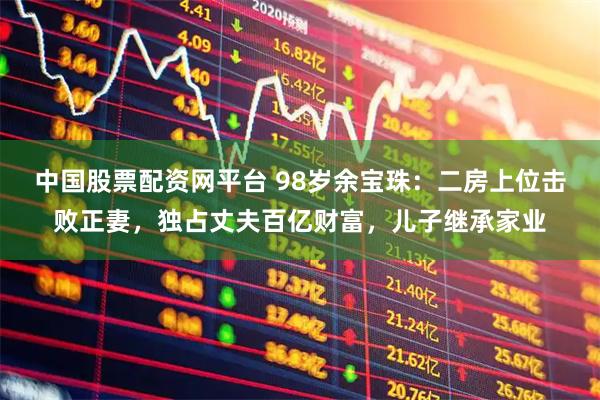 中国股票配资网平台 98岁余宝珠：二房上位击败正妻，独占丈夫百亿财富，儿子继承家业