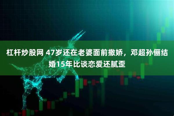 杠杆炒股网 47岁还在老婆面前撒娇,邓超孙俪结婚15年比谈恋爱还腻歪