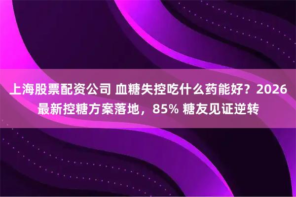 上海股票配资公司 血糖失控吃什么药能好？2026最新控糖方案落地，85% 糖友见证逆转