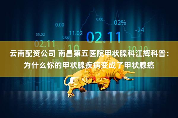 云南配资公司 南昌第五医院甲状腺科江辉科普：为什么你的甲状腺疾病变成了甲状腺癌