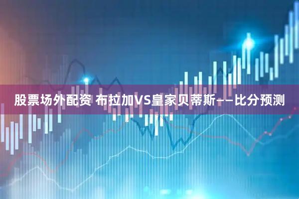 股票场外配资 布拉加VS皇家贝蒂斯——比分预测