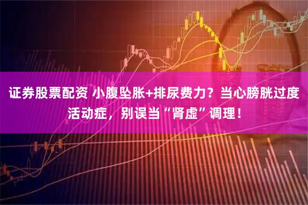 证券股票配资 小腹坠胀+排尿费力？当心膀胱过度活动症，别误当“肾虚”调理！