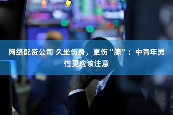 网络配资公司 久坐伤身，更伤“腺”：中青年男性更应该注意