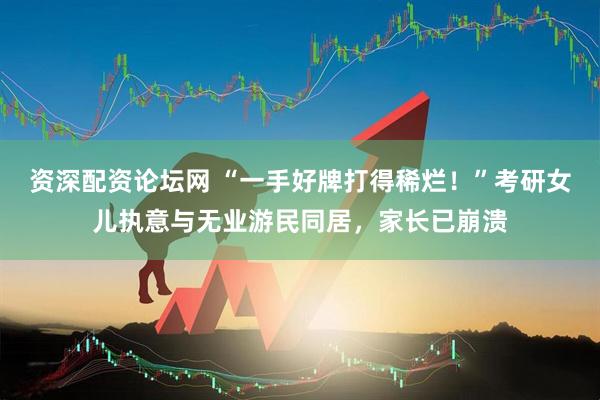 资深配资论坛网 “一手好牌打得稀烂！”考研女儿执意与无业游民同居，家长已崩溃