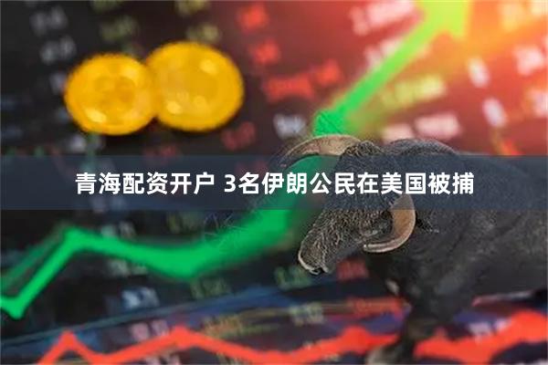 青海配资开户 3名伊朗公民在美国被捕