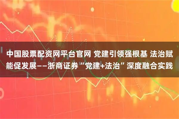 中国股票配资网平台官网 党建引领强根基 法治赋能促发展——浙商证券“党建+法治”深度融合实践