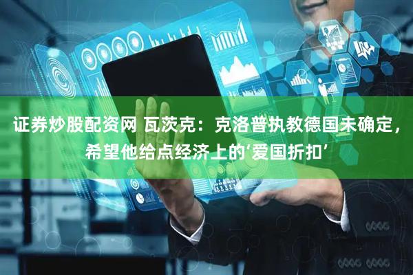 证券炒股配资网 瓦茨克：克洛普执教德国未确定，希望他给点经济上的‘爱国折扣’