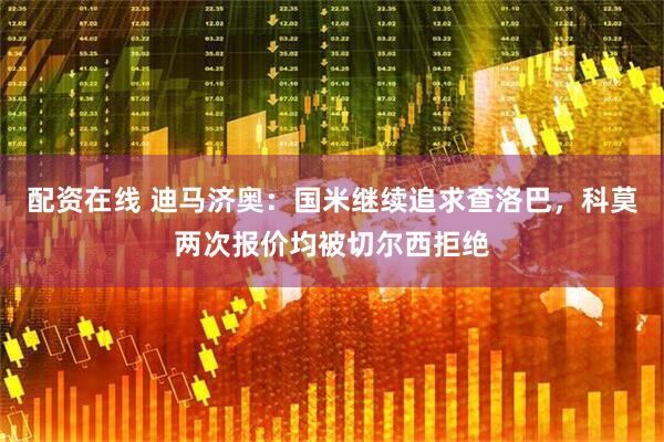 配资在线 迪马济奥：国米继续追求查洛巴，科莫两次报价均被切尔西拒绝