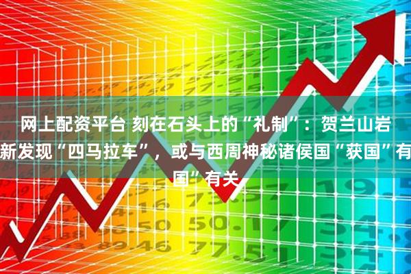 网上配资平台 刻在石头上的“礼制”：贺兰山岩画新发现“四马拉车”，或与西周神秘诸侯国“获国”有关