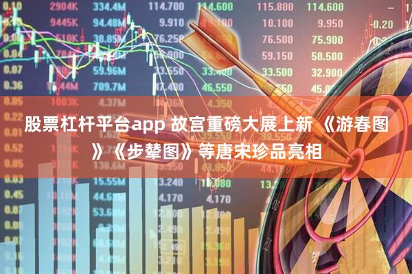 股票杠杆平台app 故宫重磅大展上新 《游春图》《步辇图》等唐宋珍品亮相