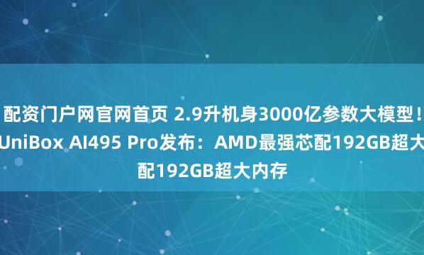 配资门户网官网首页 2.9升机身3000亿参数大模型！驰为UniBox AI495 Pro发布：AMD最强芯配192GB超大内存