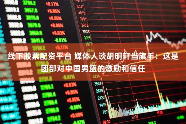 线下股票配资平台 媒体人谈胡明轩当旗手：这是团部对中国男篮的激励和信任