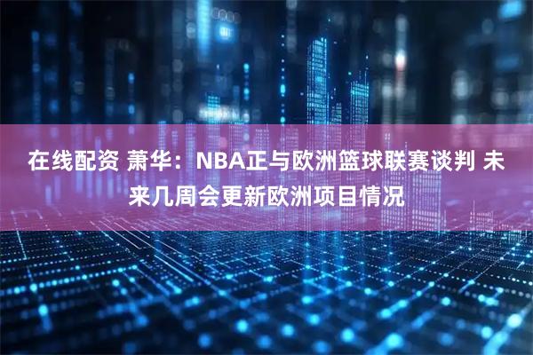 在线配资 萧华：NBA正与欧洲篮球联赛谈判 未来几周会更新欧洲项目情况