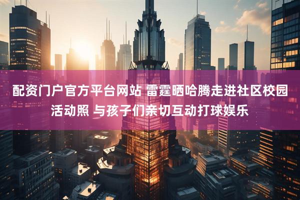 配资门户官方平台网站 雷霆晒哈腾走进社区校园活动照 与孩子们亲切互动打球娱乐